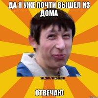 да я уже почти вышел из дома отвечаю