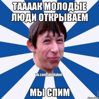 ТААААК МОЛОДЫЕ ЛЮДИ ОТКРЫВАЕМ МЫ СПИМ