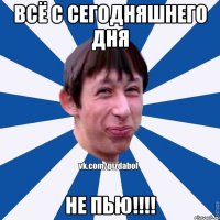 всё с сегодняшнего дня НЕ ПЬЮ!!!!