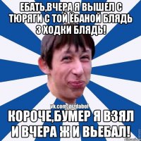 Ебать,вчера я вышел с тюряги с той ёбаной блядь 3 ходки блядь! Короче,бумер я взял и вчера ж и вьебал!