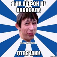 Я на айфон не насосала Отвечаю!