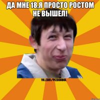 ДА МНЕ 18,Я ПРОСТО РОСТОМ НЕ ВЫШЕЛ! 