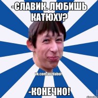 -славик. любишь катюху? -конечно!