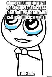 С наступающим тебя добра и счастья тебе побольше.И побольше сбывающихся мечт) Дианкаа