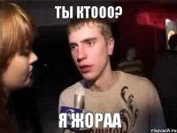 Ты ктооо? Я жораа