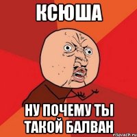 ксюша ну почему ты такой балван