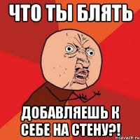 ЧТО ТЫ БЛЯТЬ ДОБАВЛЯЕШЬ К СЕБЕ НА СТЕНУ?!