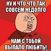 ну и что что так совсем недолго нам с тобой выпало любить!