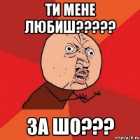 ти мене любиш????? за шо???