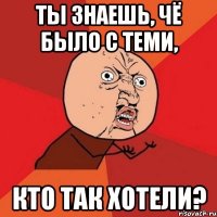 Ты знаешь, чё было с теми, кто так хотели?