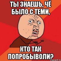 Ты знаешь, чё было с теми, кто так попробыволи?