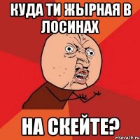 куда ти жырная в лосинах на скейте?