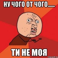 Ну чого от чого...... ти не моя