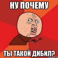 НУ ПОЧЕМУ ТЫ ТАКОЙ ДИБИЛ?