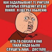 Как задалбывают те учителя которые спрашуют:Кто не понял , я еще раз обьясню. Кто-то сказал и она такая:Надо было слушать.Аааа.... достало