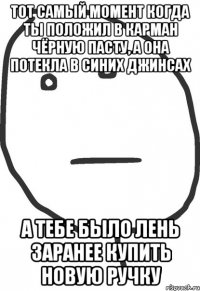 тот самый момент когда ты положил в карман чёрную пасту, а она потекла в синих джинсах а тебе было лень заранее купить новую ручку