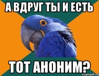 а вдруг ты и есть тот аноним?