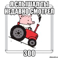 Я слышал ты недавно смотрел 300