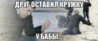 Друг оставил кружку у бабы...