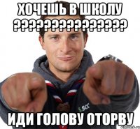 хочешь в школу ??????????????? иди голову оторву