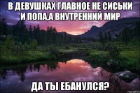 В девушках главное не сиськи и попа,а внутренний мир да ты ебанулся?