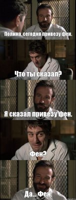 Полина, сегодня привезу фен. Что ты сказал? Я сказал привезу фен. Фен? Да... Фен.