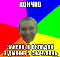 кончив закрив 10 вкладок відмінив 5 скачувань