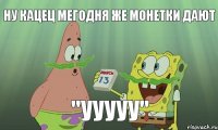 ну кацец мегодня же монетки дают "ууууу"