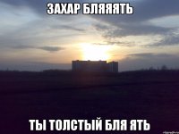захар бляяять ты толстый бля ять