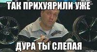 так прихуярили уже дура ты слепая