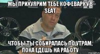 Мы прихуярим тебе кофеварку в Seat Чтобы ты собиралась по утрам, пока едешь на работу