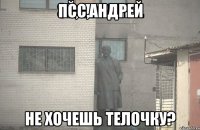 ПСС,АНДРЕЙ НЕ ХОЧЕШЬ ТЕЛОЧКУ?