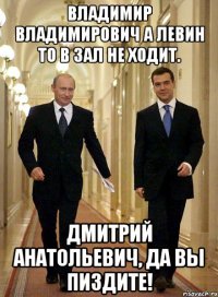 Владимир владимирович а левин то в зал не ходит. Дмитрий анатольевич, да вы пиздите!