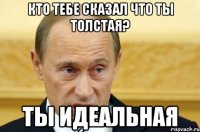 Кто тебе сказал что ты толстая? Ты идеальная