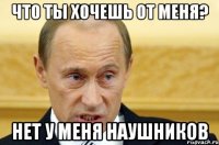 Что ты хочешь от меня? нет у меня наушников