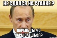 не сдался на ставке ? парень ты чо нарываешься?