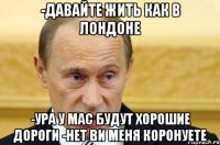 -давайте жить как в лондоне -ура у мас будут хорошие дороги -нет ви меня коронуете