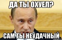 Да ты охуел? сам ты неудачный