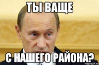 Ты ваще с нашего района?