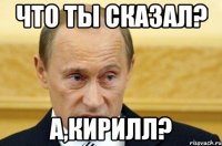 Что ты сказал? А,Кирилл?