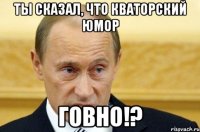 Ты сказал, что Кваторский юмор говно!?