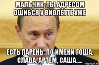 мальчик, ты адресом ошибся у виолетте уже есть парень, по имени гоша, слава, артем, саша.....