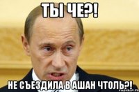 Ты че?! Не съездила в ашан чтоль?!