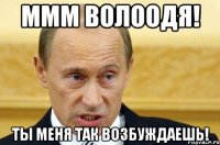 ммм волоодя! ты меня так возбуждаешь!