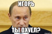 Игорь ты охуел?