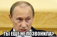  Ты еще не позвонила?