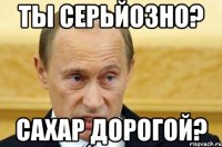 ты серьйозно? сахар дорогой?