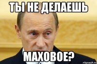 ТЫ НЕ ДЕЛАЕШЬ МАХОВОЕ?