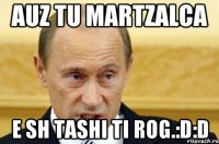 auz tu martzalca e sh tashi ti rog.:d:d