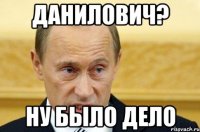 Данилович? НУ БЫЛО ДЕЛО